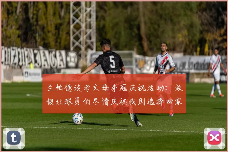 兰帕德谈考文垂夺冠庆祝活动：放假让球员们尽情庆祝我则选择回家休息
