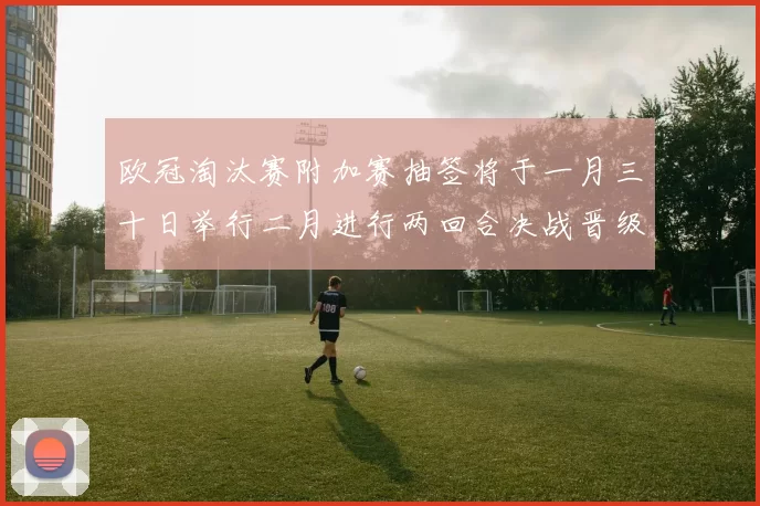 欧冠淘汰赛附加赛抽签将于一月三十日举行二月进行两回合决战晋级十六强