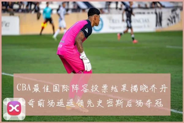CBA最佳国际阵容投票结果揭晓乔丹米奇前场遥遥领先史密斯后场夺冠