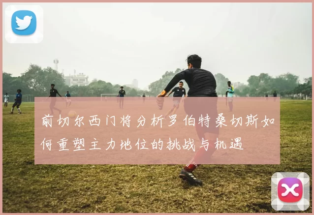 前切尔西门将分析罗伯特桑切斯如何重塑主力地位的挑战与机遇
